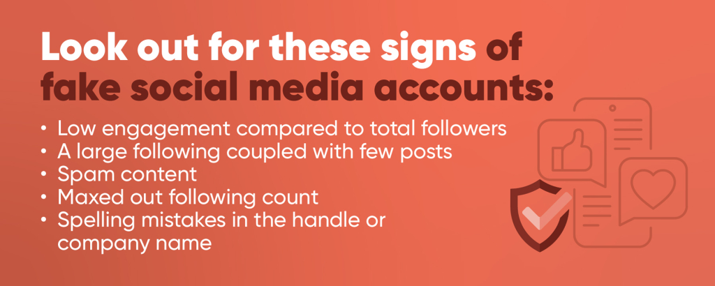 Look out for these signs of fake social media accounts:
-Low engagement compared to total followers
-A large following coupled with few posts
-Spam content
-Maxed out following count
-Spelling mistakes in the handle or company name